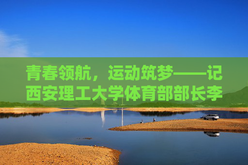 青春领航,运动筑梦——记西安理工大学体育部部长李明,青春领航运动梦,西安理工大学体育部部长李明 青春领航,运动筑梦——记西安理工大学体育部部长李明,青春领航运动梦,西安理工大学体育部部长李明