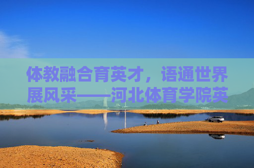 体教融合育英才,语通世界展风采——河北体育学院英语系发展纪实,体教融合育英才,语通世界展风采——河北体育学院英语系发展纪实 体教融合育英才,语通世界展风采——河北体育学院英语系发展纪实,体教融合育英才,语通世界展风采——河北体育学院英语系发展纪实