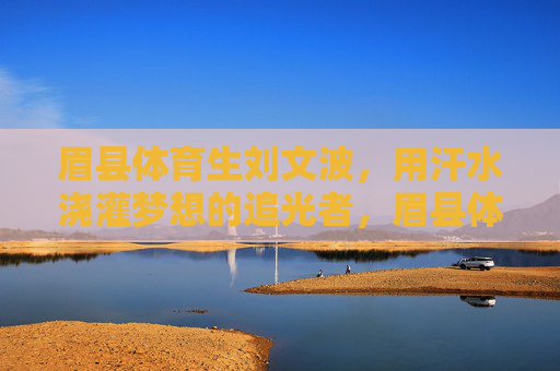 眉县体育生刘文波，用汗水浇灌梦想的追光者，眉县体育生刘文波，汗水浇灌梦想的追光者