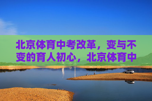 北京体育中考改革，变与不变的育人初心，北京体育中考改革，在变与不变中坚守育人初心