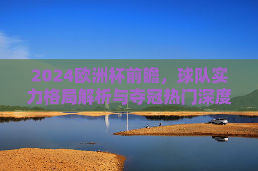 2024欧洲杯前瞻,球队实力格局解析与夺冠热门深度剖析,2024欧洲杯前瞻,球队实力格局与夺冠热门深度解析 2024欧洲杯前瞻,球队实力格局解析与夺冠热门深度剖析,2024欧洲杯前瞻,球队实力格局与夺冠热门深度解析