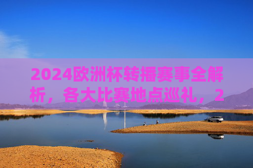 2024欧洲杯转播赛事全解析,各大比赛地点巡礼,2024欧洲杯转播赛事全解析暨比赛地点巡礼 2024欧洲杯转播赛事全解析,各大比赛地点巡礼,2024欧洲杯转播赛事全解析暨比赛地点巡礼