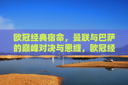 欧冠经典宿命,曼联与巴萨的巅峰对决与恩缠,欧冠经典宿命,曼联与巴萨的巅峰对决与恩缠 欧冠经典宿命,曼联与巴萨的巅峰对决与恩缠,欧冠经典宿命,曼联与巴萨的巅峰对决与恩缠