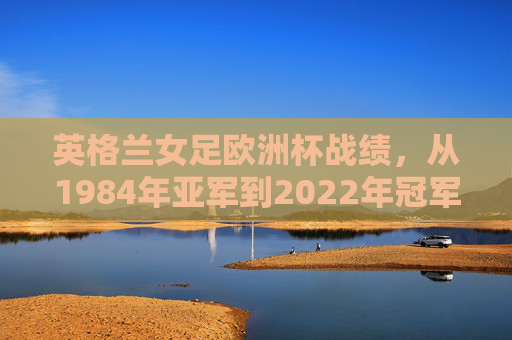 英格兰女足欧洲杯战绩，从1984年亚军到2022年冠军的崛起之路，英格兰女足欧洲杯崛起，从1984亚军到2022冠军之路