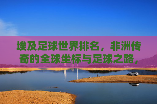 埃及足球世界排名,非洲传奇的全球坐标与足球之路,埃及足球,非洲传奇的全球坐标与足球征程 埃及足球世界排名,非洲传奇的全球坐标与足球之路,埃及足球,非洲传奇的全球坐标与足球征程