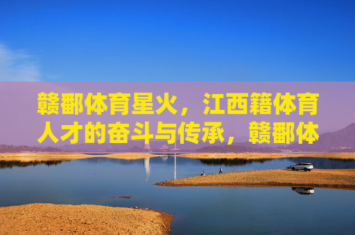 赣鄱体育星火,江西籍体育人才的奋斗与传承,赣鄱体育星火,奋斗传承的赣鄱体育人 赣鄱体育星火,江西籍体育人才的奋斗与传承,赣鄱体育星火,奋斗传承的赣鄱体育人