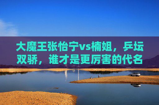大魔王张怡宁vs楠姐,乒坛双骄,谁才是更厉害的代名词?乒坛双骄对决,大魔王张怡宁vs楠姐,谁才是更厉害的代名词? 大魔王张怡宁vs楠姐,乒坛双骄,谁才是更厉害的代名词?乒坛双骄对决,大魔王张怡宁vs楠姐,谁才是更厉害的代名词?