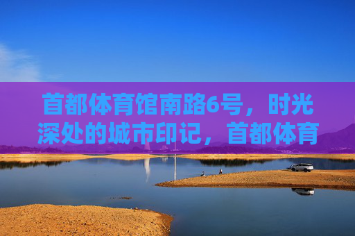首都体育馆南路6号,时光深处的城市印记,首都体育馆南路6号,时光深处的城市印记 首都体育馆南路6号,时光深处的城市印记,首都体育馆南路6号,时光深处的城市印记