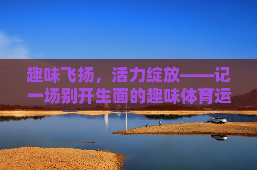 趣味飞扬,活力绽放——记一场别开生面的趣味体育运动会,趣味飞扬,活力绽放——趣味体育运动会 趣味飞扬,活力绽放——记一场别开生面的趣味体育运动会,趣味飞扬,活力绽放——趣味体育运动会