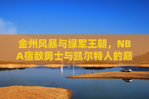 金州风暴与绿军王朝,NBA宿敌勇士与凯尔特人的巅峰对决,NBA宿敌巅峰战,金州风暴VS绿军王朝 金州风暴与绿军王朝,NBA宿敌勇士与凯尔特人的巅峰对决,NBA宿敌巅峰战,金州风暴VS绿军王朝