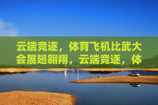 云端竞逐,体育飞机比武大会展翅翱翔,云端竞逐,体育飞机比武大会展翅翱翔 云端竞逐,体育飞机比武大会展翅翱翔,云端竞逐,体育飞机比武大会展翅翱翔