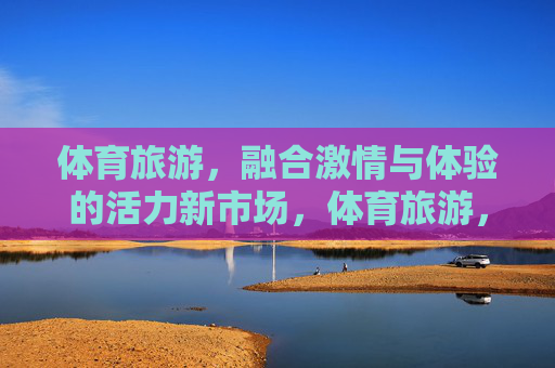 体育旅游，融合激情与体验的活力新市场，体育旅游，融合激情与体验的活力新市场