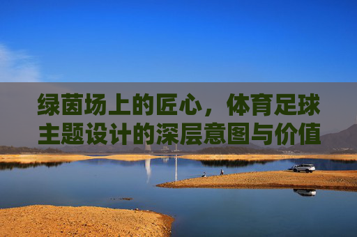 绿茵场上的匠心,体育足球主题设计的深层意图与价值表达,绿茵匠心,足球主题设计的深层意图与价值表达 绿茵场上的匠心,体育足球主题设计的深层意图与价值表达,绿茵匠心,足球主题设计的深层意图与价值表达