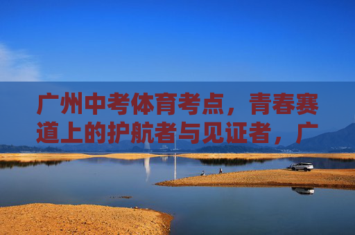 广州中考体育考点，青春赛道上的护航者与见证者，广州中考体育考点，青春赛道上的护航者与见证者
