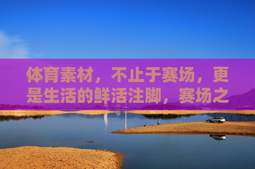 体育素材，不止于赛场，更是生活的鲜活注脚，赛场之外，体育是生活的鲜活注脚