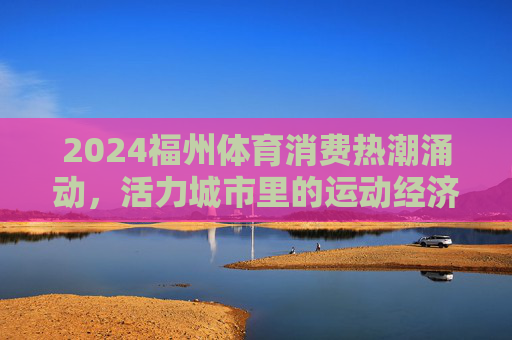 2024福州体育消费热潮涌动,活力城市里的运动经济学,福州体育消费热潮涌动,活力城市的运动经济学 2024福州体育消费热潮涌动,活力城市里的运动经济学,福州体育消费热潮涌动,活力城市的运动经济学