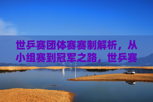 世乒赛团体赛赛制解析，从小组赛到冠军之路，世乒赛团体赛赛制全解析，从小组赛到冠军之路