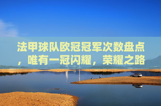 法甲球队欧冠冠军次数盘点,唯有一冠闪耀,荣耀之路仍需跋涉,法甲欧冠一冠闪耀,荣耀之路仍需跋涉 法甲球队欧冠冠军次数盘点,唯有一冠闪耀,荣耀之路仍需跋涉,法甲欧冠一冠闪耀,荣耀之路仍需跋涉