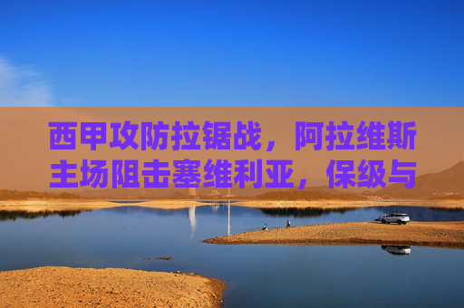 西甲攻防拉锯战,阿拉维斯主场阻击塞维利亚,保级与欧战的生死碰撞 西甲攻防拉锯战,阿拉维斯主场阻击塞维利亚,保级与欧战的生死碰撞