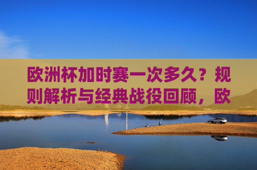 欧洲杯加时赛一次多久?规则解析与经典战役回顾,欧洲杯加时赛时长规则与经典战役回顾 欧洲杯加时赛一次多久?规则解析与经典战役回顾,欧洲杯加时赛时长规则与经典战役回顾