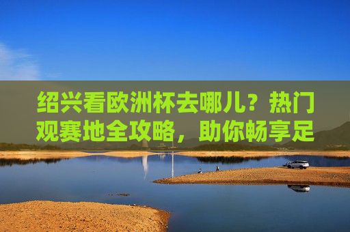 绍兴看欧洲杯去哪儿?热门观赛地全攻略,助你畅享足球盛宴!绍兴看欧洲杯热门观赛地全攻略 绍兴看欧洲杯去哪儿?热门观赛地全攻略,助你畅享足球盛宴!绍兴看欧洲杯热门观赛地全攻略