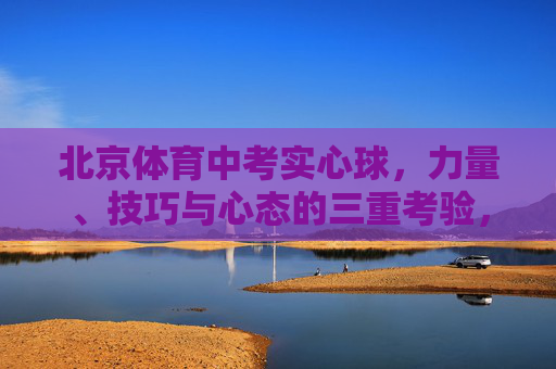 北京体育中考实心球,力量、技巧与心态的三重考验,北京体育中考实心球,力量、技巧与心态的三重考验 北京体育中考实心球,力量、技巧与心态的三重考验,北京体育中考实心球,力量、技巧与心态的三重考验