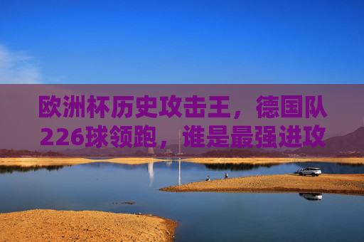 欧洲杯历史攻击王,德国队226球领跑,谁是最强进攻之师?欧洲杯历史攻击王,德国队226球领跑,谁是最强进攻之师? 欧洲杯历史攻击王,德国队226球领跑,谁是最强进攻之师?欧洲杯历史攻击王,德国队226球领跑,谁是最强进攻之师?