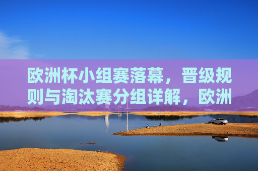 欧洲杯小组赛落幕，晋级规则与淘汰赛分组详解，欧洲杯小组赛落幕，晋级规则与淘汰赛分组详解