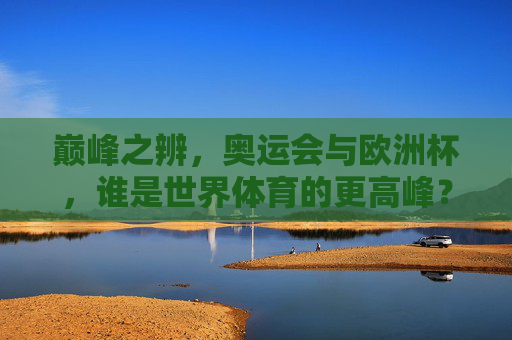 巅峰之辨,奥运会与欧洲杯,谁是世界体育的更高峰?巅峰之辨,奥运会与欧洲杯,谁是世界体育之巅? 巅峰之辨,奥运会与欧洲杯,谁是世界体育的更高峰?巅峰之辨,奥运会与欧洲杯,谁是世界体育之巅?