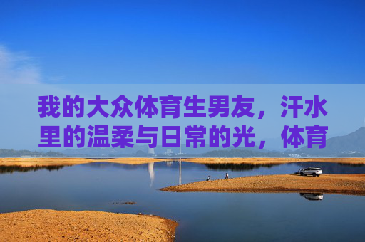 我的大众体育生男友，汗水里的温柔与日常的光，体育生男友，汗水里的温柔与日常光