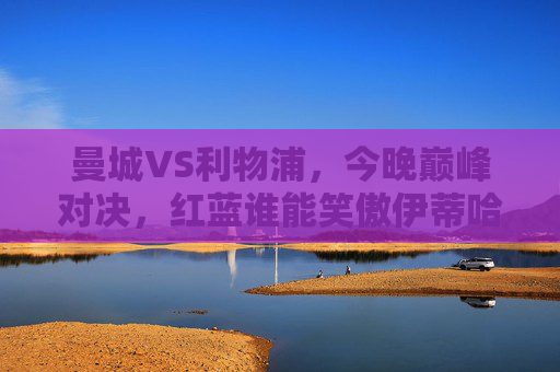 曼城VS利物浦，今晚巅峰对决，红蓝谁能笑傲伊蒂哈德？巅峰对决！红蓝双雄伊蒂哈德争锋