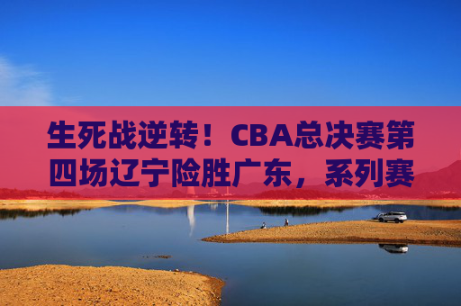 生死战逆转!CBA总决赛第四场辽宁险胜广东,系列赛大比分2-2平,生死战逆转!辽宁险胜广东,总决赛系列赛2-2平 生死战逆转!CBA总决赛第四场辽宁险胜广东,系列赛大比分2-2平,生死战逆转!辽宁险胜广东,总决赛系列赛2-2平