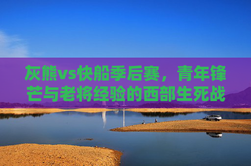 灰熊vs快船季后赛,青年锋芒与老将经验的西部生死战,灰熊vs快船季后赛,青年锋芒与老将经验的西部生死战 灰熊vs快船季后赛,青年锋芒与老将经验的西部生死战,灰熊vs快船季后赛,青年锋芒与老将经验的西部生死战