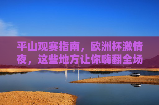 平山观赛指南,欧洲杯激情夜,这些地方让你嗨翻全场!平山欧洲杯观赛指南,激情夜嗨翻全场! 平山观赛指南,欧洲杯激情夜,这些地方让你嗨翻全场!平山欧洲杯观赛指南,激情夜嗨翻全场!