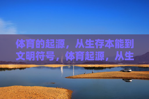 体育的起源,从生存本能到文明符号,体育起源,从生存本能到文明符号 体育的起源,从生存本能到文明符号,体育起源,从生存本能到文明符号