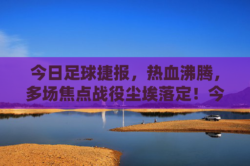 今日足球捷报,热血沸腾,多场焦点战役尘埃落定!今日足球焦点战役尘埃落定,热血沸腾! 今日足球捷报,热血沸腾,多场焦点战役尘埃落定!今日足球焦点战役尘埃落定,热血沸腾!