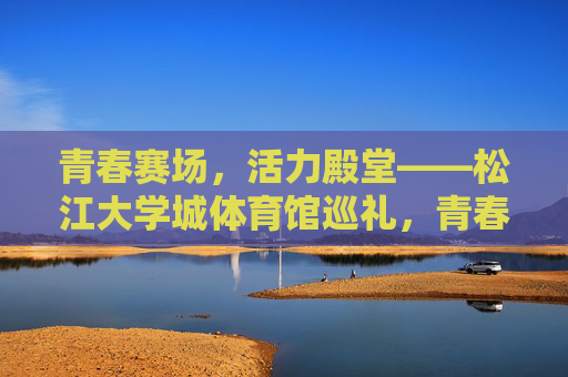 青春赛场,活力殿堂——松江大学城体育馆巡礼,青春赛场·活力殿堂——松江大学城体育馆巡礼 青春赛场,活力殿堂——松江大学城体育馆巡礼,青春赛场·活力殿堂——松江大学城体育馆巡礼