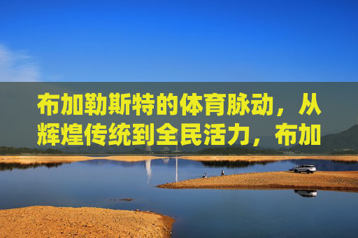 布加勒斯特的体育脉动,从辉煌传统到全民活力,布加勒斯特体育脉动,辉煌传统与全民活力 布加勒斯特的体育脉动,从辉煌传统到全民活力,布加勒斯特体育脉动,辉煌传统与全民活力