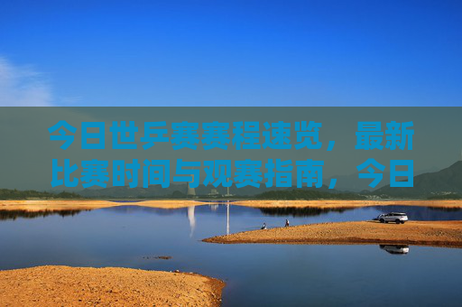 今日世乒赛赛程速览,最新比赛时间与观赛指南,今日世乒赛赛程速览与观赛指南 今日世乒赛赛程速览,最新比赛时间与观赛指南,今日世乒赛赛程速览与观赛指南