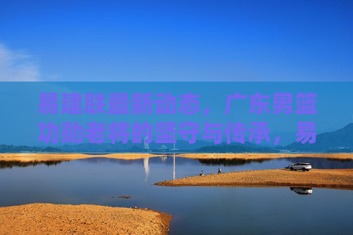 易建联最新动态,广东男篮功勋老将的坚守与传承,易建联,广东男篮功勋老将的坚守与传承 易建联最新动态,广东男篮功勋老将的坚守与传承,易建联,广东男篮功勋老将的坚守与传承