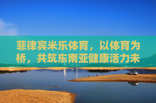 菲律宾米乐体育,以体育为桥,共筑东南亚健康活力未来,菲律宾米乐体育,以体育为桥,共筑东南亚健康活力未来 菲律宾米乐体育,以体育为桥,共筑东南亚健康活力未来,菲律宾米乐体育,以体育为桥,共筑东南亚健康活力未来