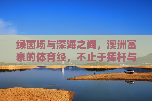 绿茵场与深海之间,澳洲富豪的体育经,不止于挥杆与冲浪,绿茵深海间,澳洲富豪的体育经,不止挥杆冲浪 绿茵场与深海之间,澳洲富豪的体育经,不止于挥杆与冲浪,绿茵深海间,澳洲富豪的体育经,不止挥杆冲浪