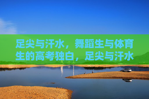 足尖与汗水,舞蹈生与体育生的高考独白,足尖与汗水,舞者健儿高考独白 足尖与汗水,舞蹈生与体育生的高考独白,足尖与汗水,舞者健儿高考独白