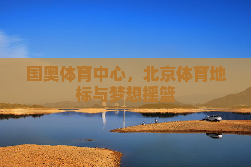 国奥体育中心,北京体育地标与梦想摇篮 国奥体育中心,北京体育地标与梦想摇篮