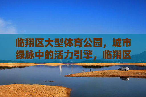 临翔区大型体育公园，城市绿脉中的活力引擎，临翔区大型体育公园，城市绿脉活力引擎