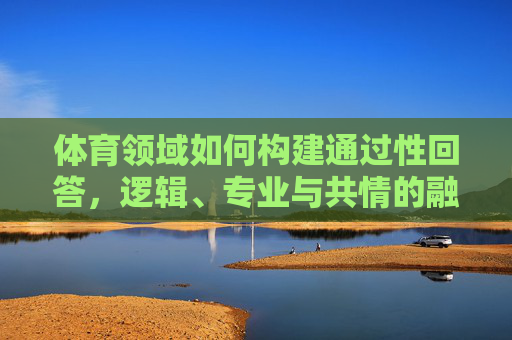 体育领域如何构建通过性回答,逻辑、专业与共情的融合,构建体育领域通过性回答,逻辑、专业与共情融合 体育领域如何构建通过性回答,逻辑、专业与共情的融合,构建体育领域通过性回答,逻辑、专业与共情融合
