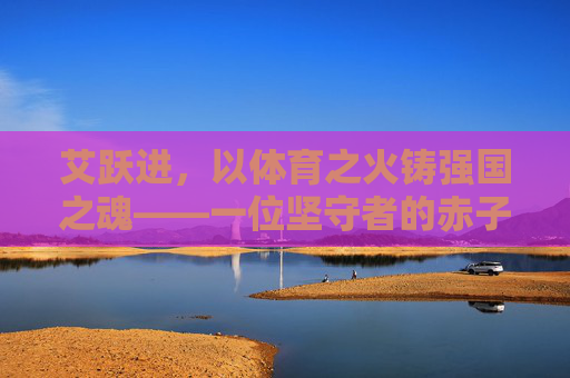 艾跃进,以体育之火铸强国之魂——一位坚守者的赤子之心,艾跃进,以体育之火铸强国之魂 艾跃进,以体育之火铸强国之魂——一位坚守者的赤子之心,艾跃进,以体育之火铸强国之魂