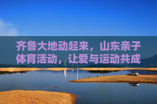 齐鲁大地动起来,山东亲子体育活动,让爱与运动共成长,齐鲁亲子体育,让爱与运动共成长 齐鲁大地动起来,山东亲子体育活动,让爱与运动共成长,齐鲁亲子体育,让爱与运动共成长
