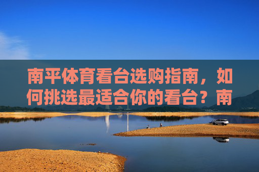 南平体育看台选购指南,如何挑选最适合你的看台?南平体育看台选购指南 南平体育看台选购指南,如何挑选最适合你的看台?南平体育看台选购指南