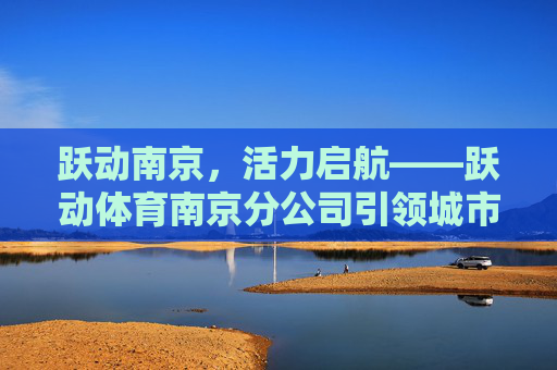 跃动南京,活力启航——跃动体育南京分公司引领城市运动新风潮,跃动体育南京分公司引领城市运动新风潮 跃动南京,活力启航——跃动体育南京分公司引领城市运动新风潮,跃动体育南京分公司引领城市运动新风潮